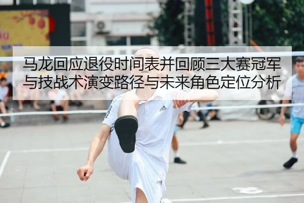 马龙回应退役时间表并回顾三大赛冠军与技战术演变路径与未来角色定位分析