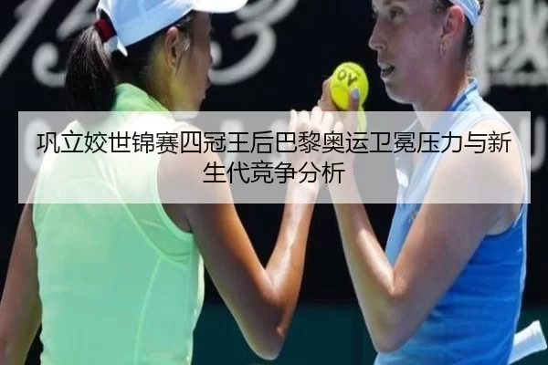 巩立姣世锦赛四冠王后巴黎奥运卫冕压力与新生代竞争分析